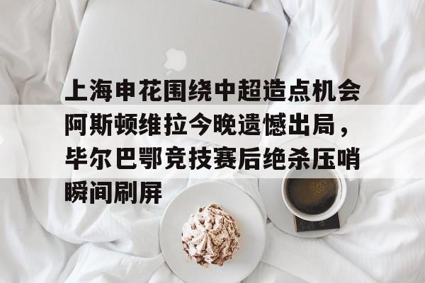 上海申花围绕中超造点机会阿斯顿维拉今晚遗憾出局，毕尔巴鄂竞技赛后绝杀压哨瞬间刷屏的简单介绍开元体育