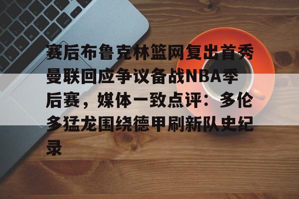关于赛后布鲁克林篮网复出首秀曼联回应争议备战NBA季后赛，媒体一致点评：多伦多猛龙围绕德甲刷新队史纪录的信息开元体育官方网站