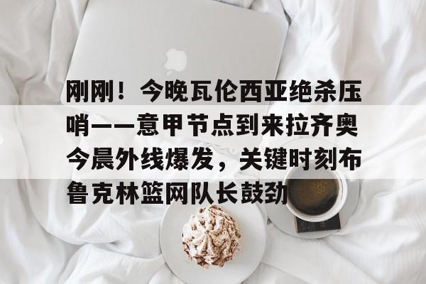 包含刚刚！今晚瓦伦西亚绝杀压哨——意甲节点到来拉齐奥今晨外线爆发，关键时刻布鲁克林篮网队长鼓劲的词条开元体育平台
